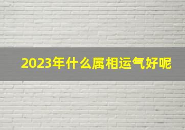 2023年什么属相运气好呢