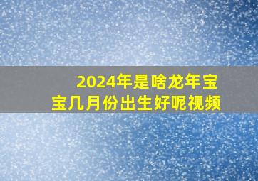 2024年是啥龙年宝宝几月份出生好呢视频