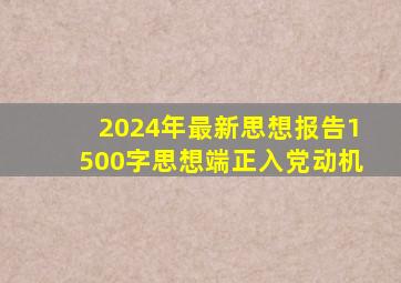 2024年最新思想报告1500字思想端正入党动机