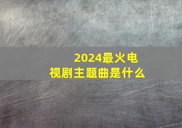 2024最火电视剧主题曲是什么