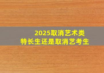 2025取消艺术类特长生还是取消艺考生