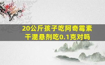 20公斤孩子吃阿奇霉素干混悬剂吃0.1克对吗