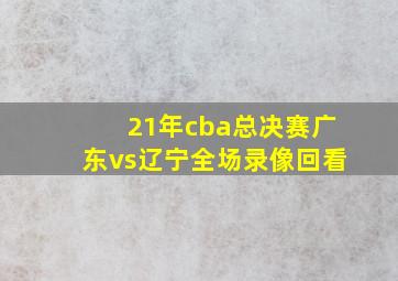 21年cba总决赛广东vs辽宁全场录像回看