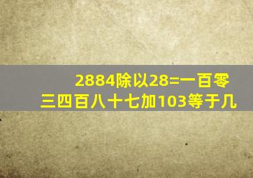 2884除以28=一百零三四百八十七加103等于几