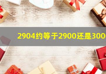 2904约等于2900还是3000