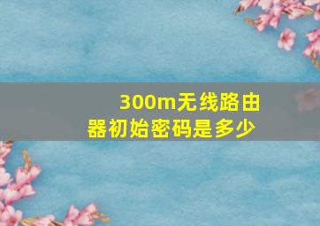 300m无线路由器初始密码是多少