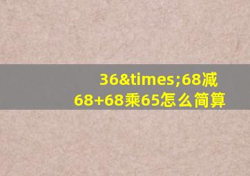 36×68减68+68乘65怎么简算