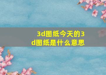 3d图纸今天的3d图纸是什么意思