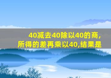 40减去40除以40的商,所得的差再乘以40,结果是