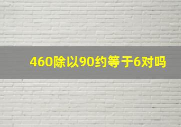 460除以90约等于6对吗