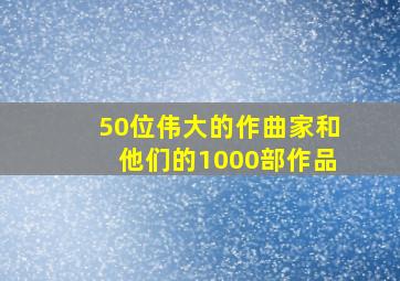 50位伟大的作曲家和他们的1000部作品