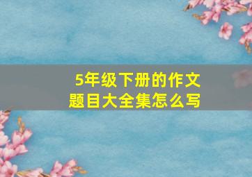 5年级下册的作文题目大全集怎么写