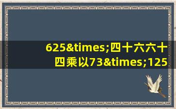 625×四十六六十四乘以73×125等于几