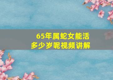 65年属蛇女能活多少岁呢视频讲解