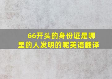 66开头的身份证是哪里的人发明的呢英语翻译