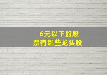 6元以下的股票有哪些龙头股