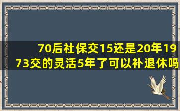 70后社保交15还是20年1973交的灵活5年了可以补退休吗