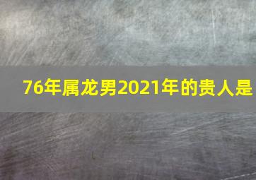 76年属龙男2021年的贵人是