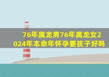 76年属龙男76年属龙女2024年本命年怀孕要孩子好吗