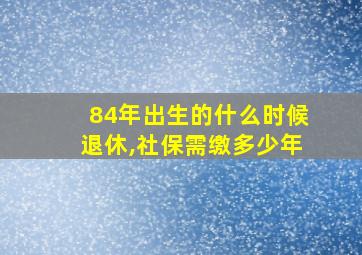 84年出生的什么时候退休,社保需缴多少年