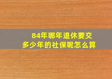 84年哪年退休要交多少年的社保呢怎么算