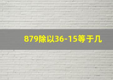 879除以36-15等于几