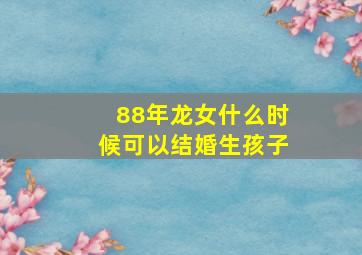 88年龙女什么时候可以结婚生孩子