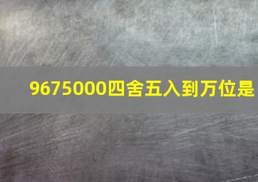 9675000四舍五入到万位是