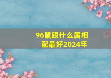 96鼠跟什么属相配最好2024年