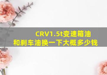 CRV1.5t变速箱油和刹车油换一下大概多少钱