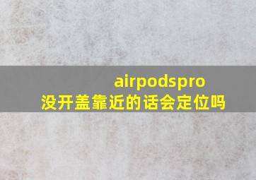 airpodspro没开盖靠近的话会定位吗