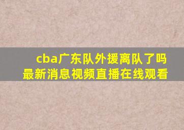 cba广东队外援离队了吗最新消息视频直播在线观看