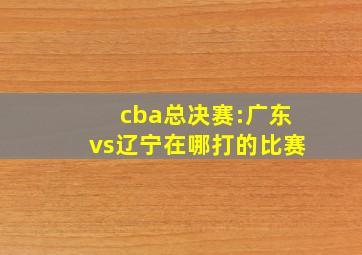 cba总决赛:广东vs辽宁在哪打的比赛