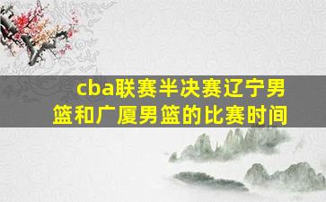 cba联赛半决赛辽宁男篮和广厦男篮的比赛时间