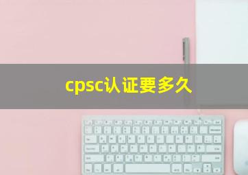 cpsc认证要多久