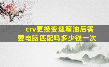 crv更换变速箱油后需要电脑匹配吗多少钱一次