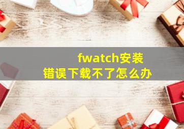 fwatch安装错误下载不了怎么办