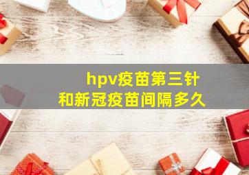 hpv疫苗第三针和新冠疫苗间隔多久