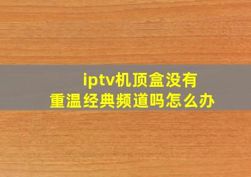 iptv机顶盒没有重温经典频道吗怎么办