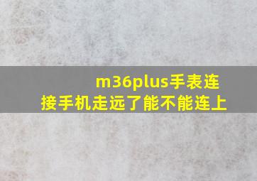 m36plus手表连接手机走远了能不能连上