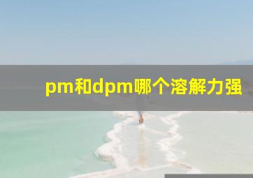 pm和dpm哪个溶解力强