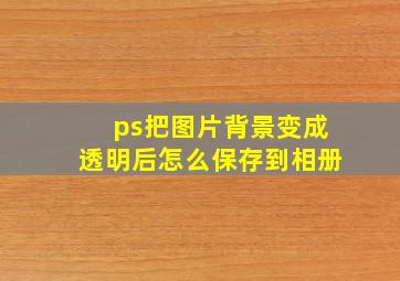 ps把图片背景变成透明后怎么保存到相册