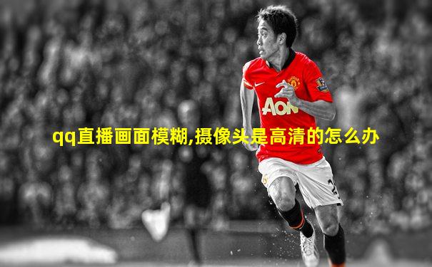qq直播画面模糊,摄像头是高清的怎么办