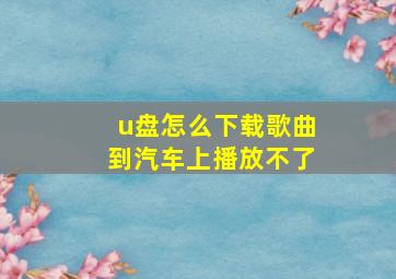 u盘怎么下载歌曲到汽车上播放不了