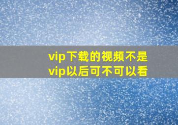 vip下载的视频不是vip以后可不可以看