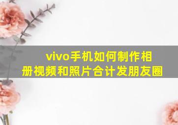 vivo手机如何制作相册视频和照片合计发朋友圈