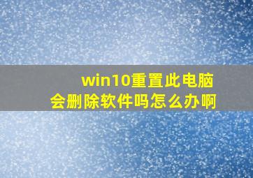 win10重置此电脑会删除软件吗怎么办啊