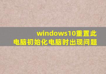 windows10重置此电脑初始化电脑时出现问题