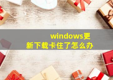 windows更新下载卡住了怎么办