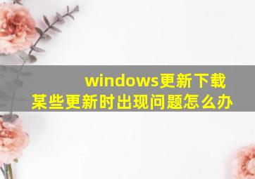 windows更新下载某些更新时出现问题怎么办